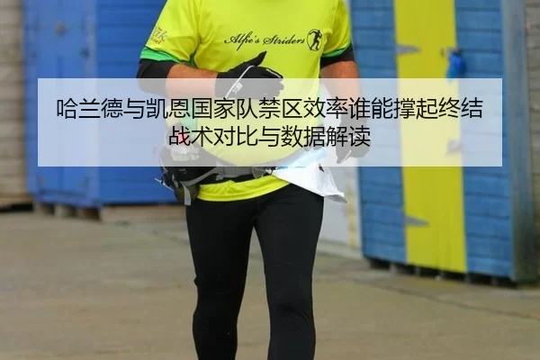 哈兰德与凯恩国家队禁区效率谁能撑起终结 战术对比与数据解读