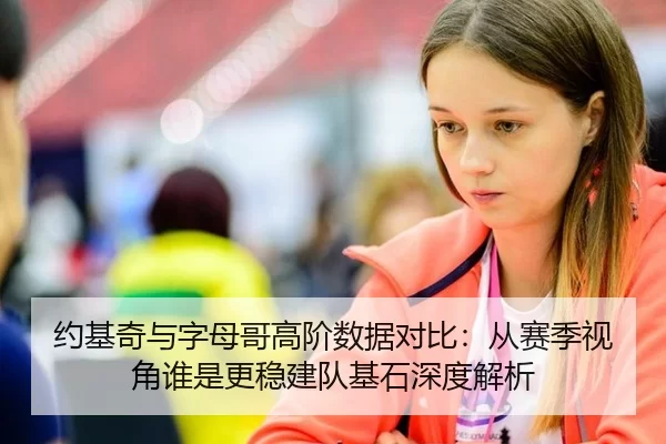 约基奇与字母哥高阶数据对比：从赛季视角谁是更稳建队基石深度解析